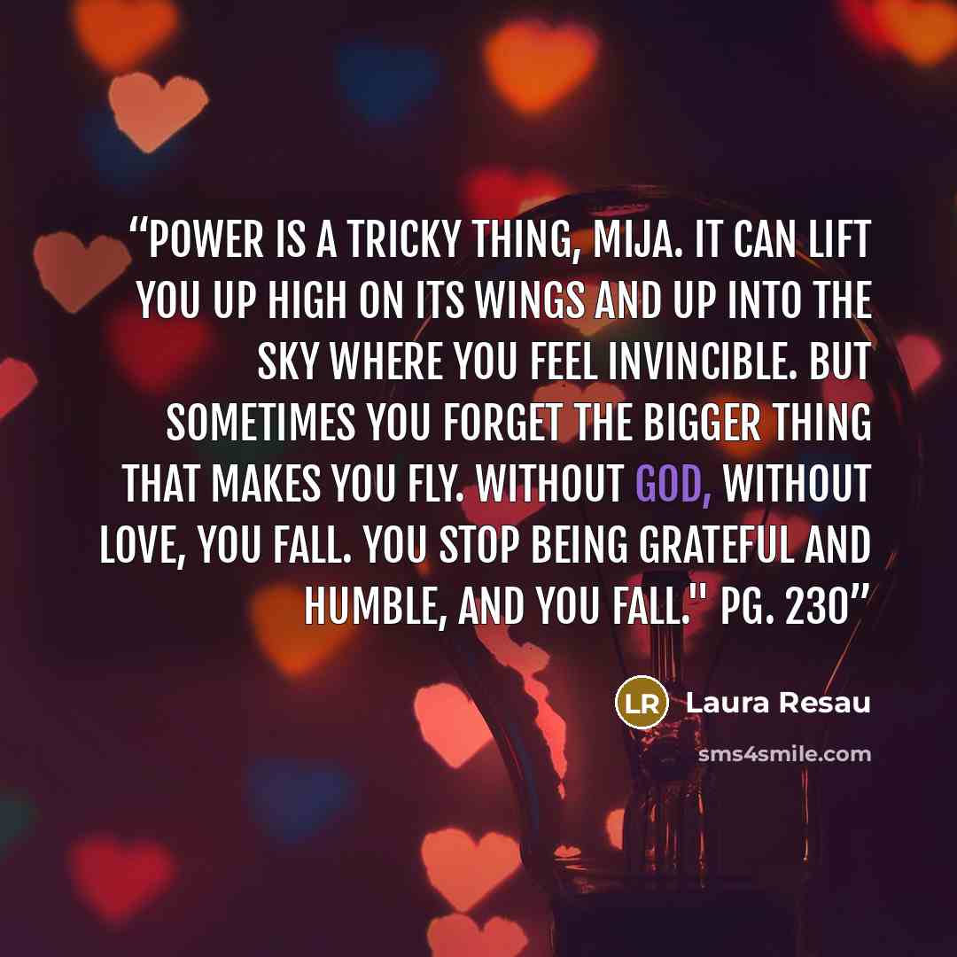 “Power is a tricky thing, mija. It can lift you up high on its wings and up into the sky where you feel invincible. But sometimes you forget the bigger thing that makes you fly. Without God, without love, you fall. You stop being grateful and humble, and you fall." pg. 230” quote by Laura Resau