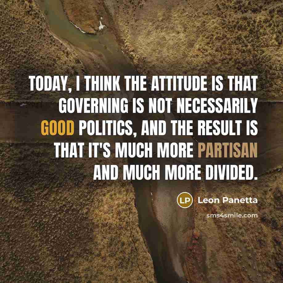 “Today, I think the attitude is that governing is not necessarily good politics, and the result is that it's much more partisan and much more divided.” quote by Leon Panetta