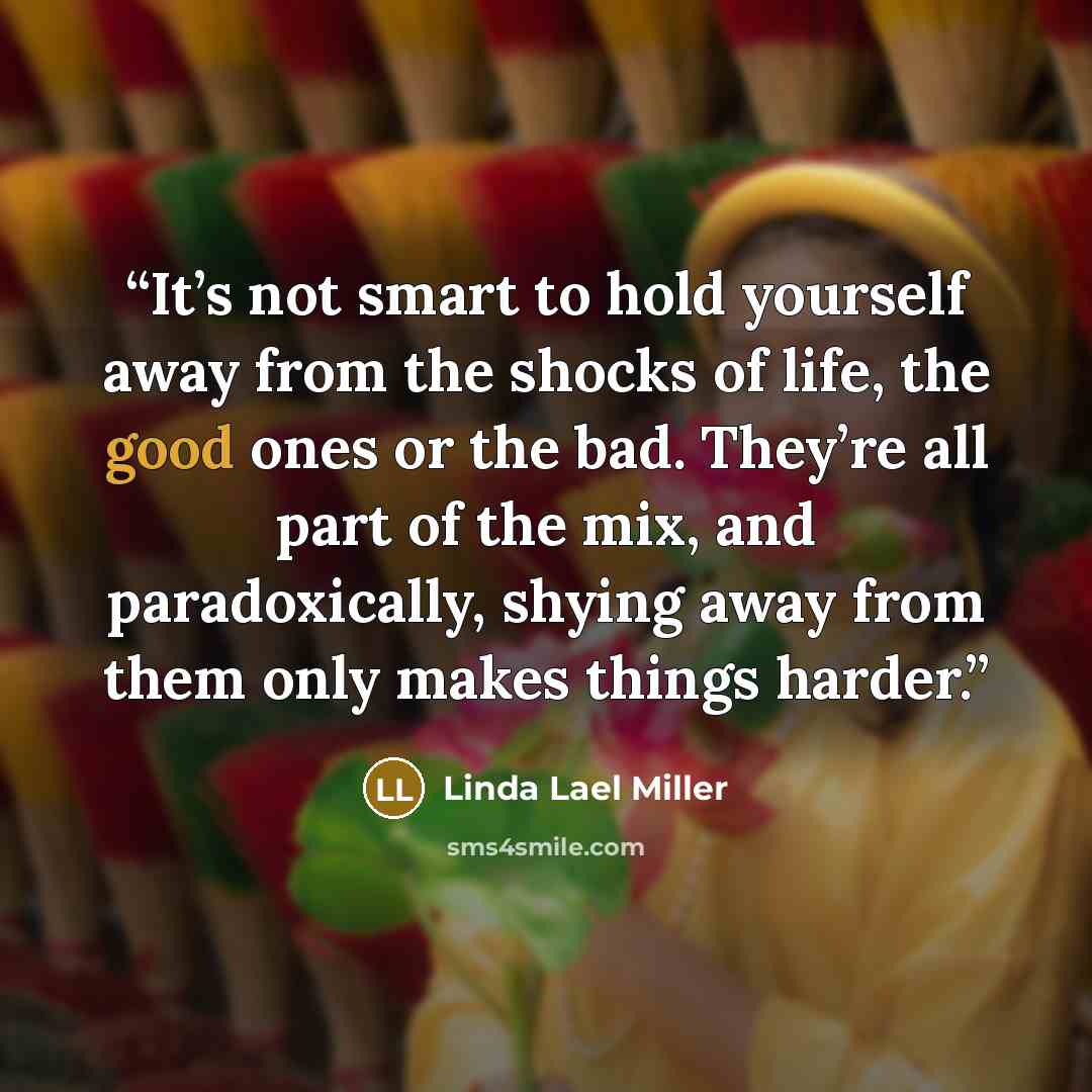 “It’s not smart to hold yourself away from the shocks of life, the good ones or the bad. They’re all part of the mix, and paradoxically, shying away from them only makes things harder.” quote by Linda Lael Miller