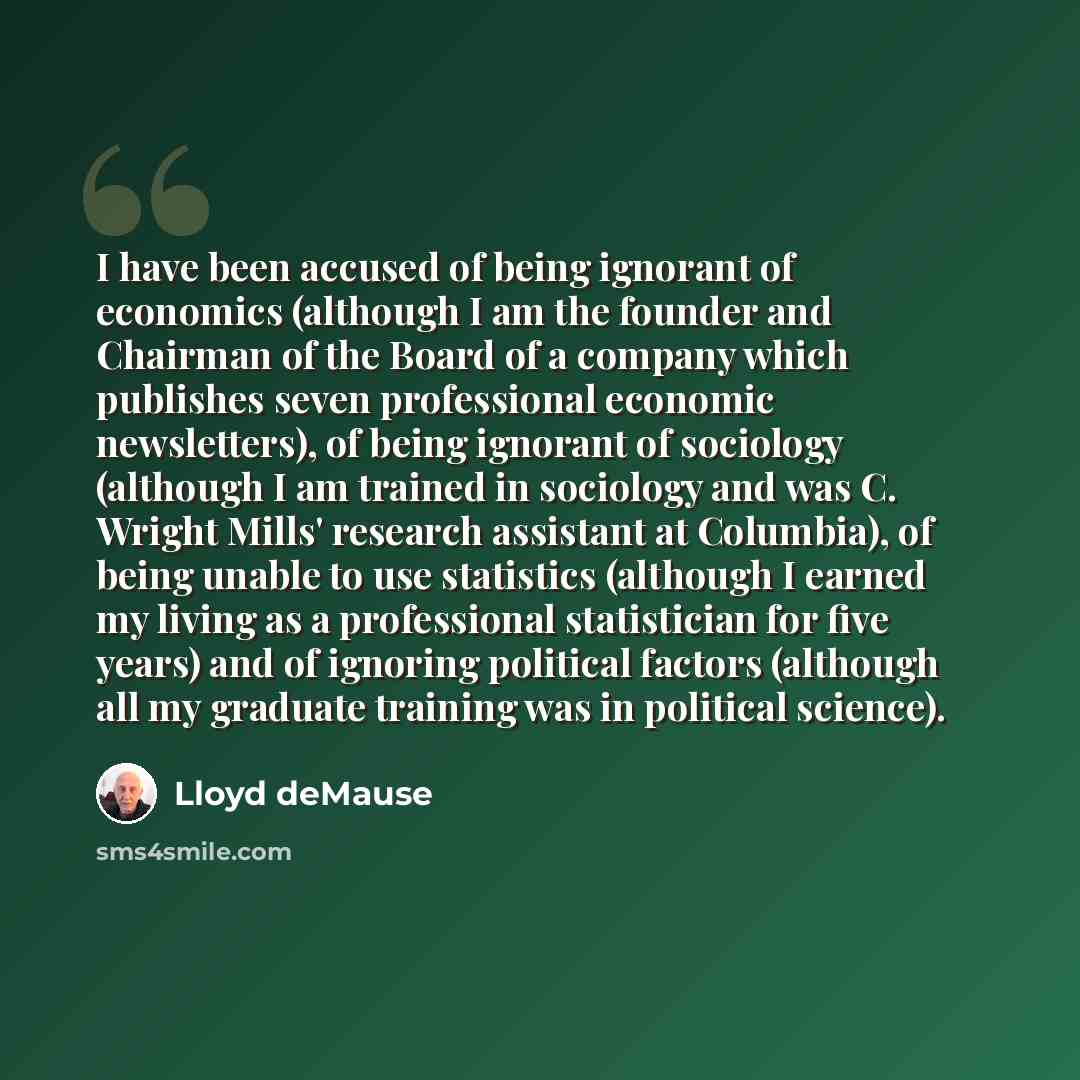 “I have been accused of being ignorant of economics (although I am the founder and Chairman of the Board of a company which publishes seven professional economic newsletters), of being ignorant of sociology (although I am trained in sociology and was C. Wright Mills' research assistant at…” quote by Lloyd deMause