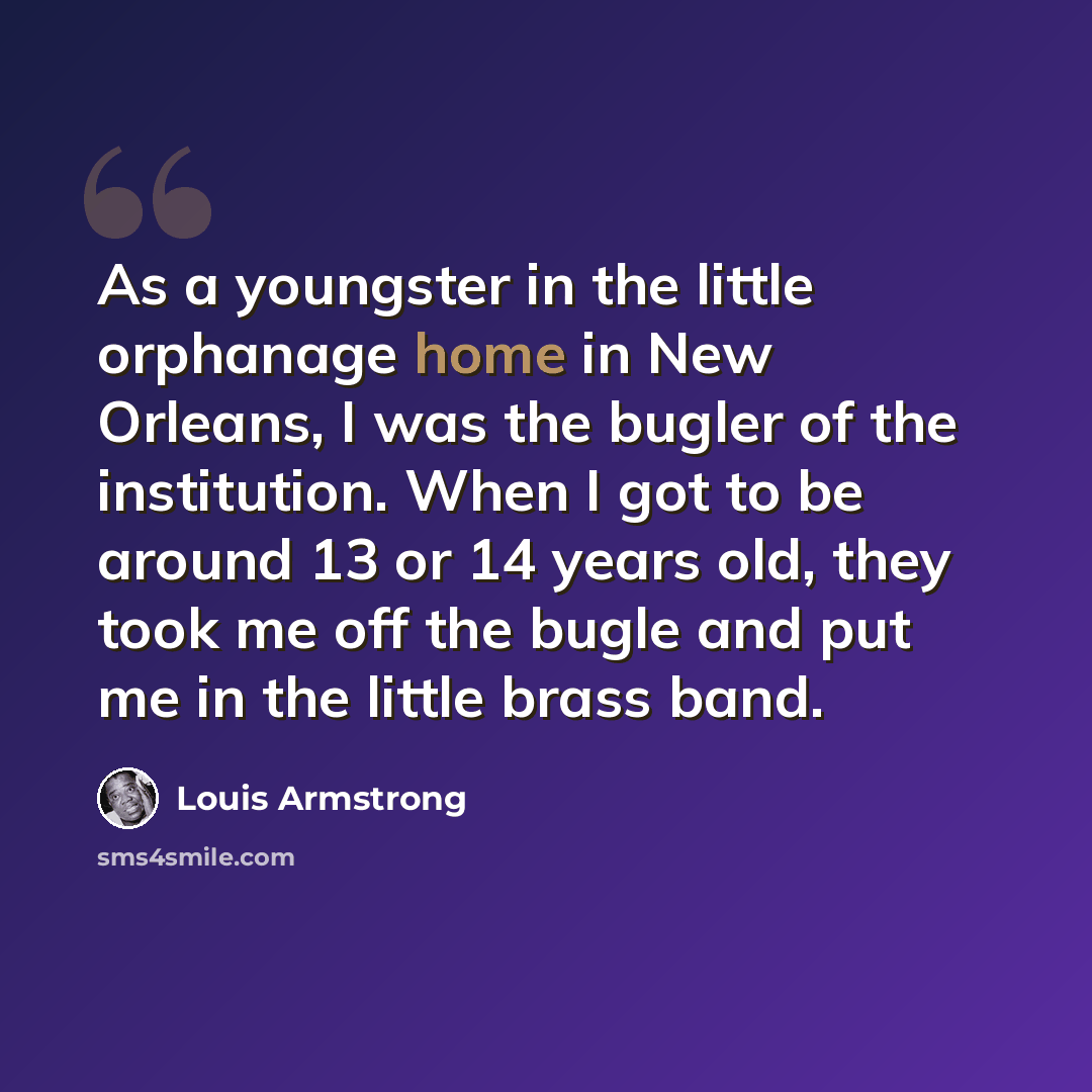 “As a youngster in the little orphanage home in New Orleans, I was the bugler of the institution. When I got to be around 13 or 14 years old, they took me off the bugle and put me in the little brass band.” quote by Louis Armstrong