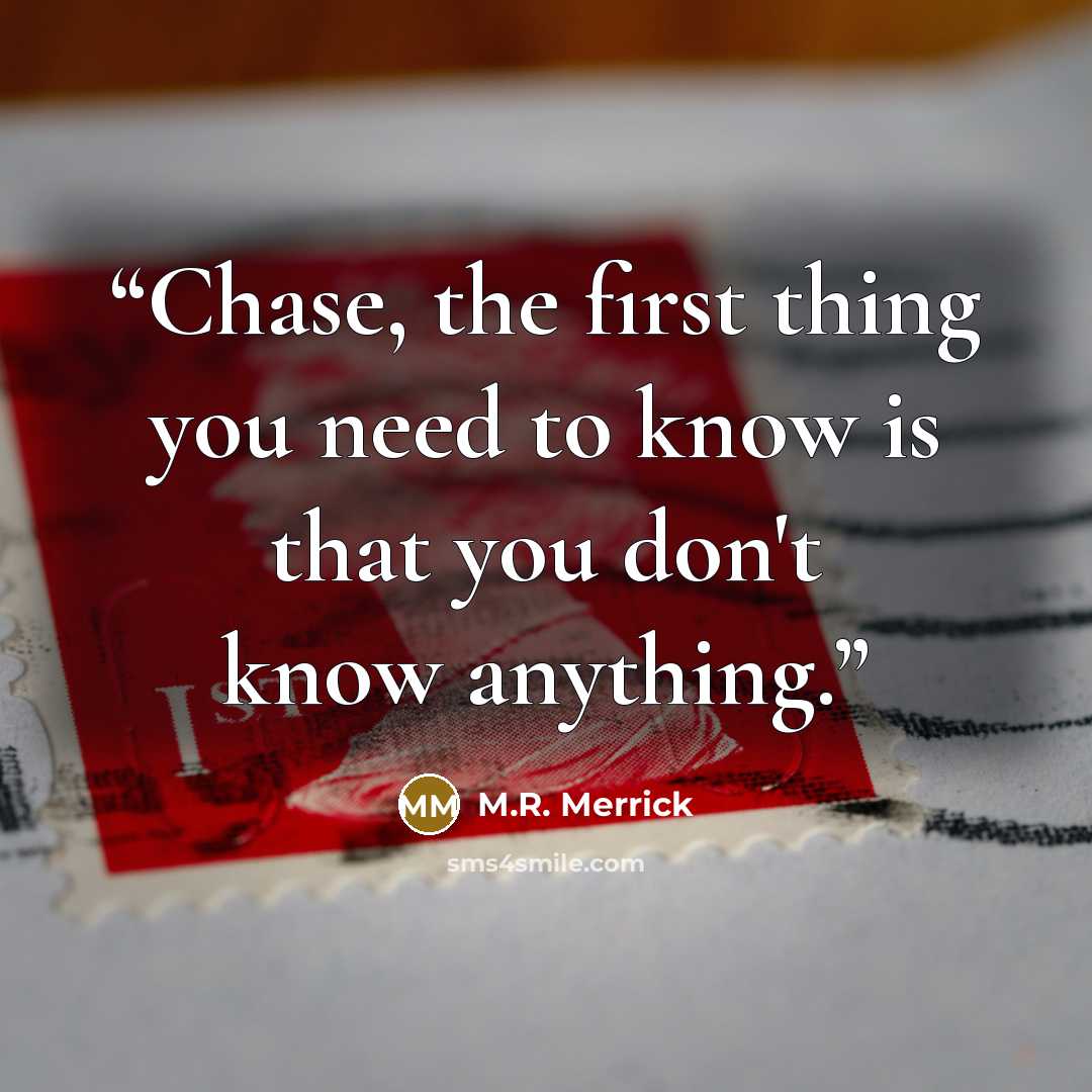 “Chase, the first thing you need to know is that you don't know anything.” quote by M.R. Merrick