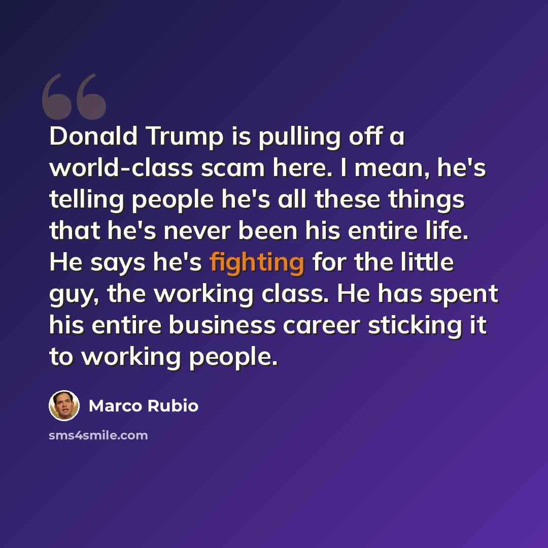 “Donald Trump is pulling off a world-class scam here. I mean, he's telling people he's all these things that he's never been his entire life. He says he's fighting for the little guy, the working class. He has spent his entire business career sticking it to working people.” quote by Marco Rubio