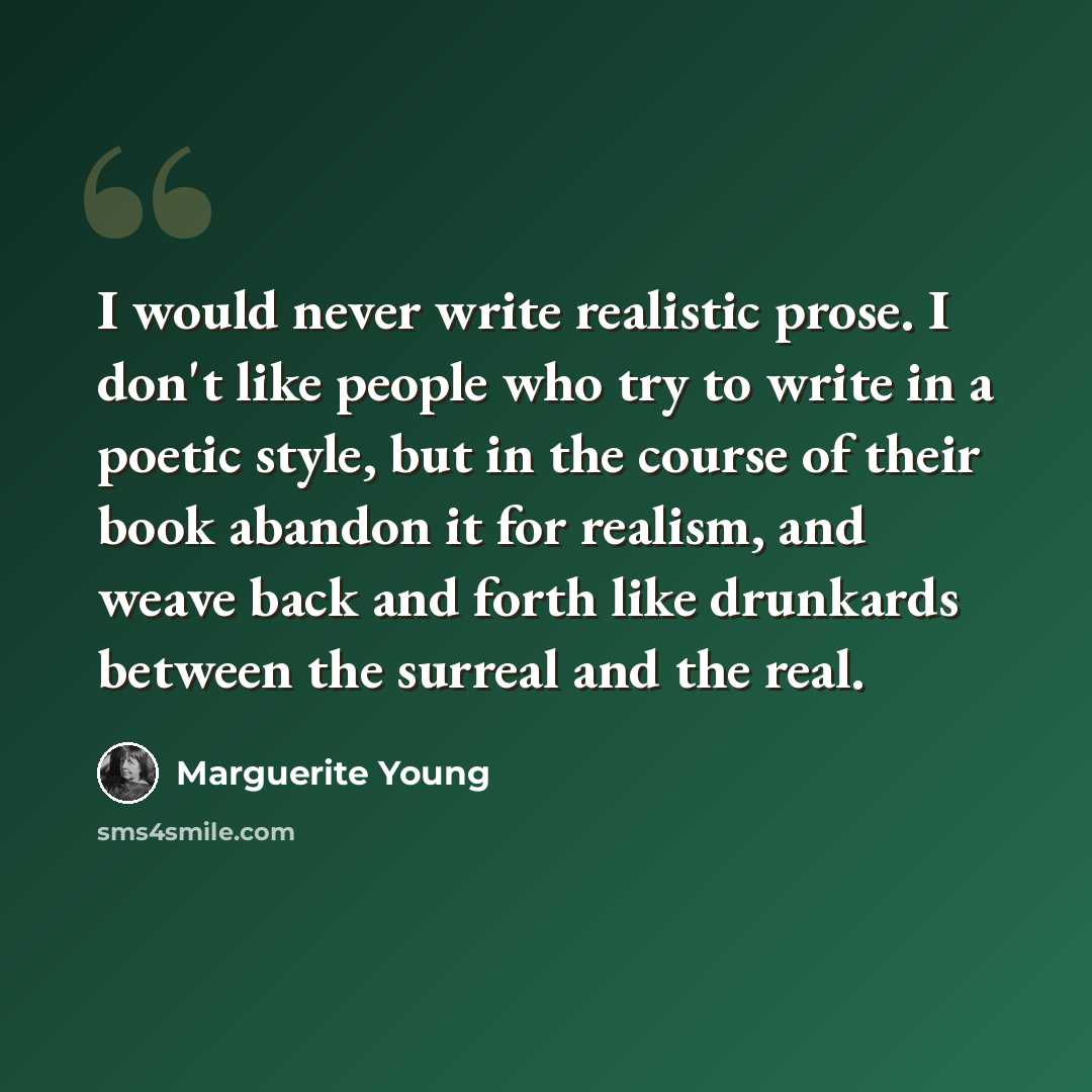 “I would never write realistic prose. I don't like people who try to write in a poetic style, but in the course of their book abandon it for realism, and weave back and forth like drunkards between the surreal and the real.” quote by Marguerite Young