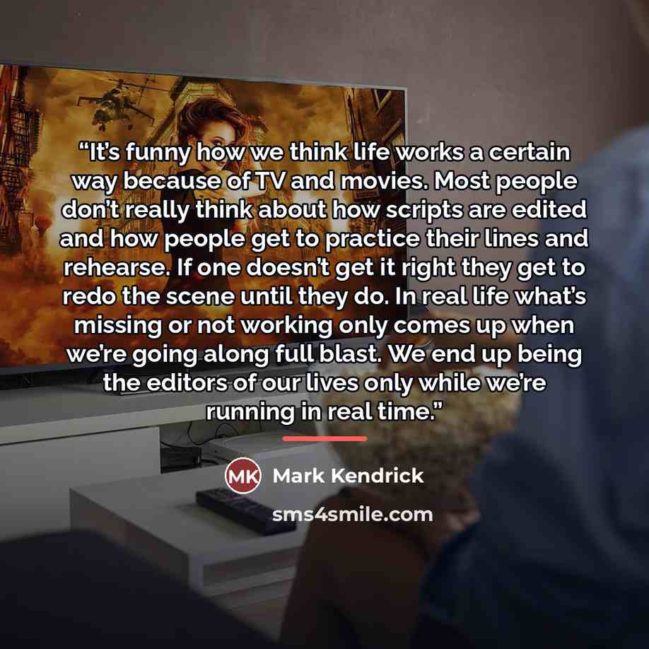 “It’s funny how we think life works a certain way because of TV and movies. Most people don’t really think about how scripts are edited and how people get to practice their lines and rehearse. If one doesn’t get it right they get to redo the scene until they do. In real life what’s missing or not…” quote by Mark Kendrick