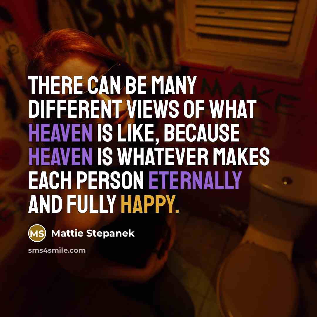 “There can be many different views of what Heaven is like, because Heaven is whatever makes each person eternally and fully happy.” quote by Mattie Stepanek