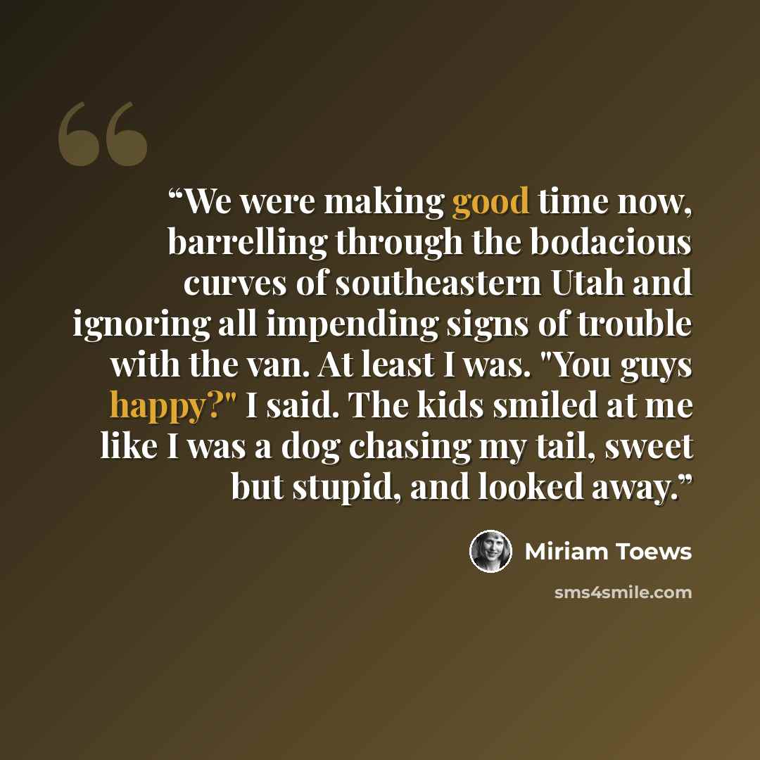 “We were making good time now, barrelling through the bodacious curves of southeastern Utah and ignoring all impending signs of trouble with the van. At least I was. "You guys happy?" I said. The kids smiled at me like I was a dog chasing my tail, sweet but stupid, and looked away.” quote by Miriam Toews
