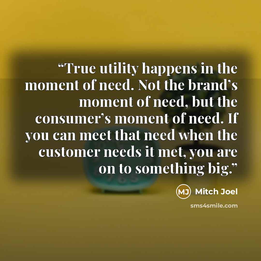“True utility happens in the moment of need. Not the brand’s moment of need, but the consumer’s moment of need. If you can meet that need when the customer needs it met, you are on to something big.” quote by Mitch Joel