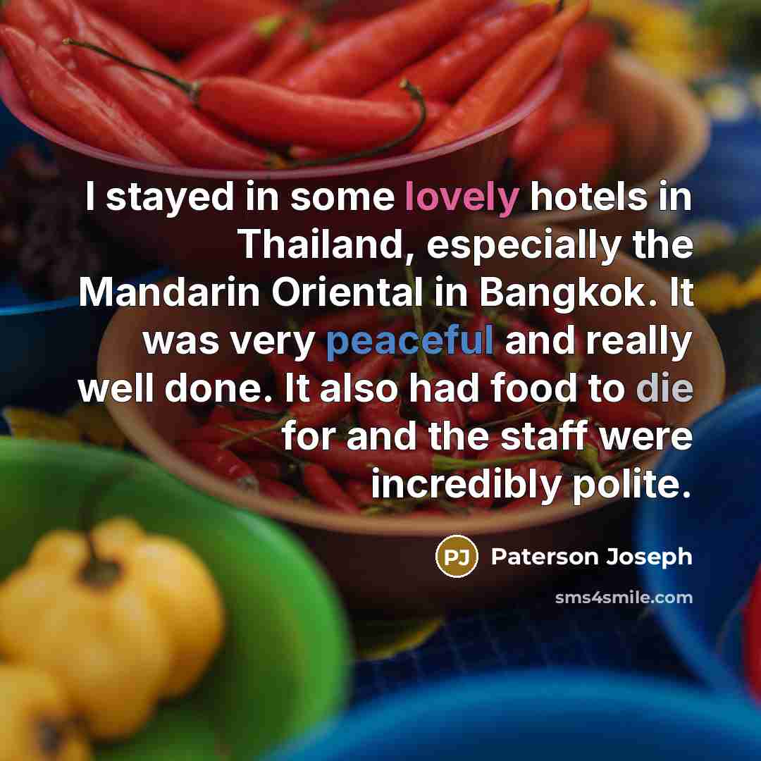 “I stayed in some lovely hotels in Thailand, especially the Mandarin Oriental in Bangkok. It was very peaceful and really well done. It also had food to die for and the staff were incredibly polite.” quote by Paterson Joseph