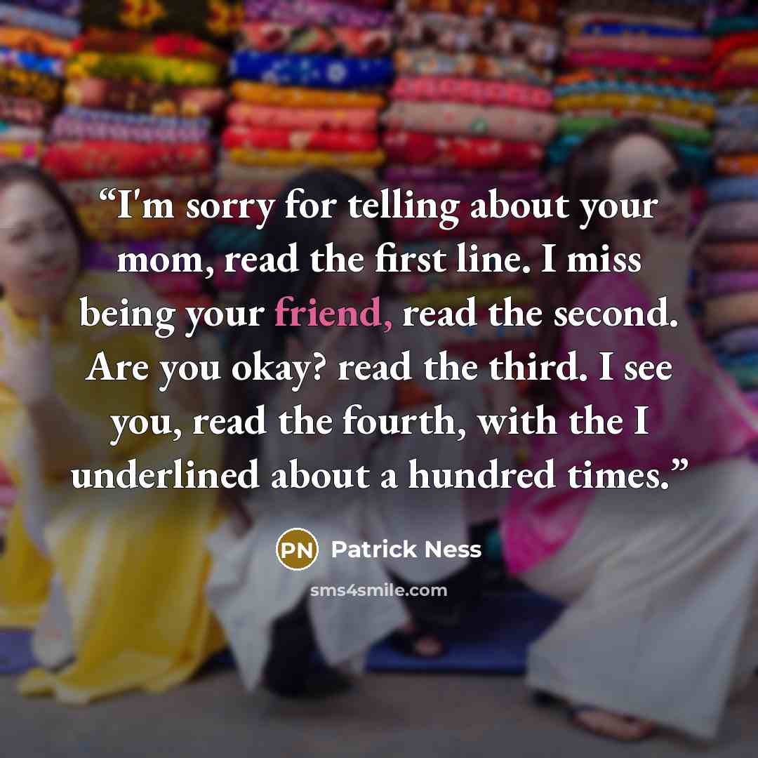 “I'm sorry for telling about your mom, read the first line. I miss being your friend, read the second. Are you okay? read the third. I see you, read the fourth, with the I underlined about a hundred times.” quote by Patrick Ness