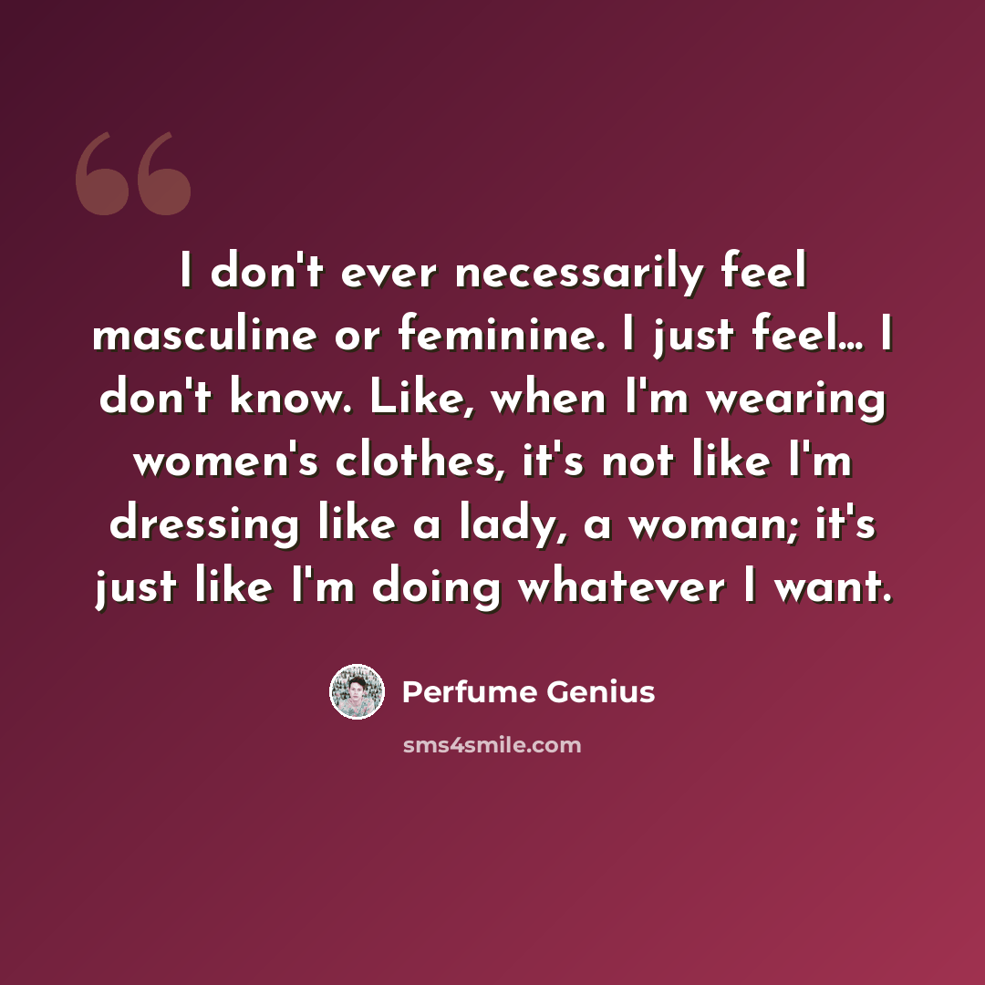 “I don't ever necessarily feel masculine or feminine. I just feel... I don't know. Like, when I'm wearing women's clothes, it's not like I'm dressing like a lady, a woman; it's just like I'm doing whatever I want.” quote by Perfume Genius