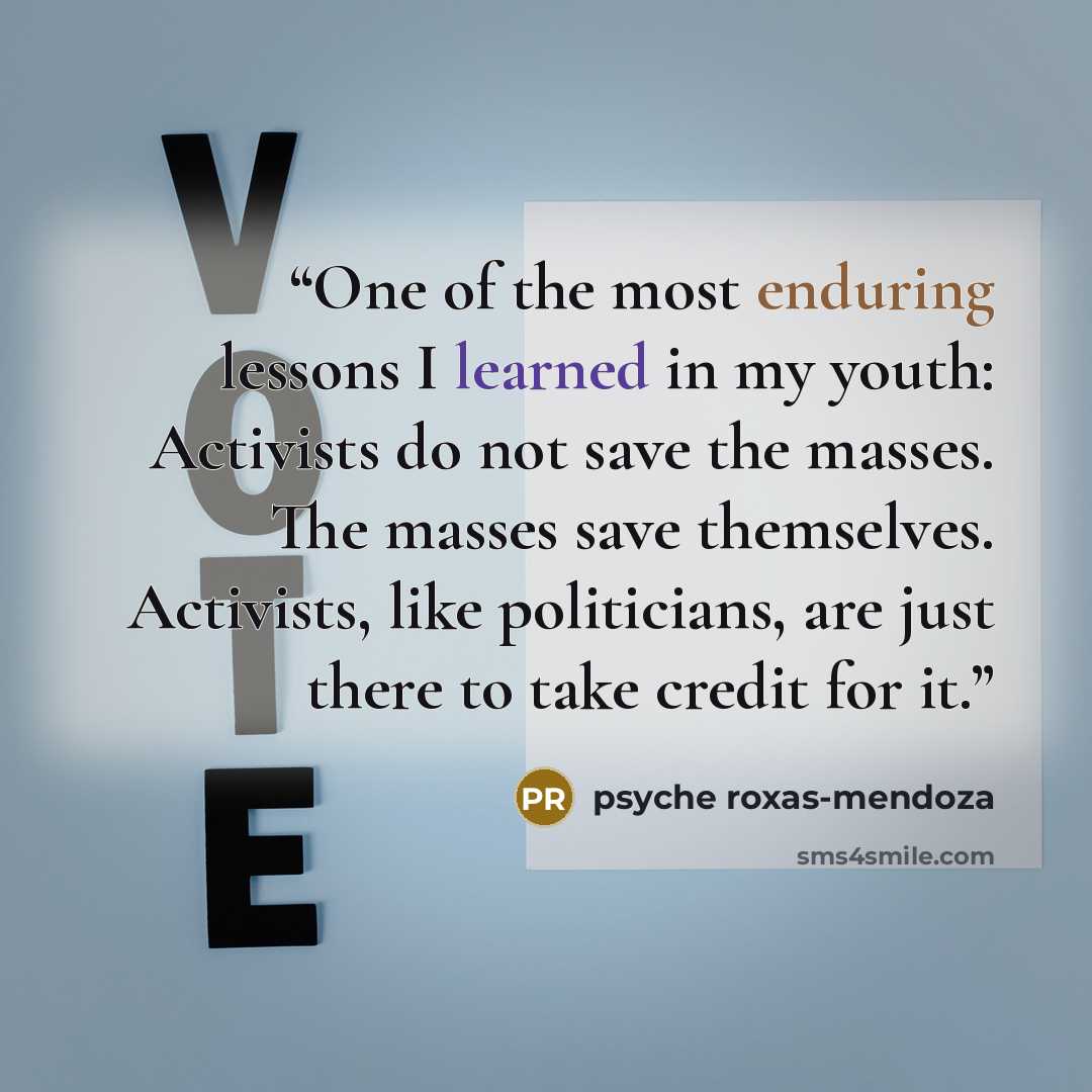 “One of the most enduring lessons I learned in my youth: Activists do not save the masses. The masses save themselves. Activists, like politicians, are just there to take credit for it.” quote by Psyche Roxas-Mendoza
