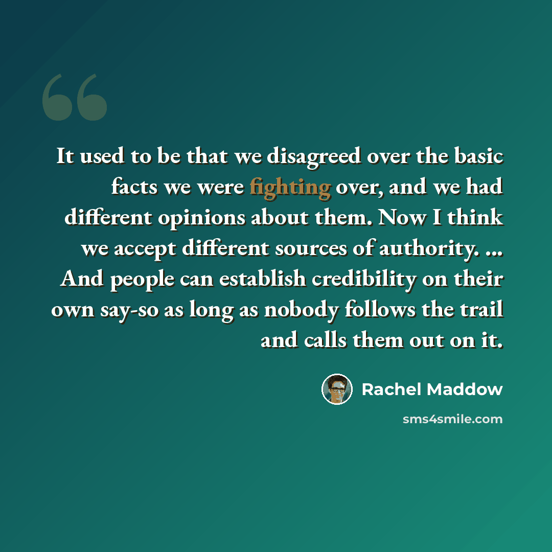 “It used to be that we disagreed over the basic facts we were fighting over, and we had different opinions about them. Now I think we accept different sources of authority. ... And people can establish credibility on their own say-so as long as nobody follows the trail and calls them out on it.” quote by Rachel Maddow