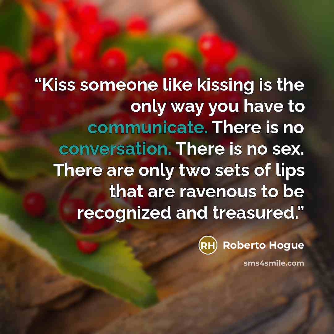 “Kiss someone like kissing is the only way you have to communicate. There is no conversation. There is no sex. There are only two sets of lips that are ravenous to be recognized and treasured.” quote by Roberto Hogue