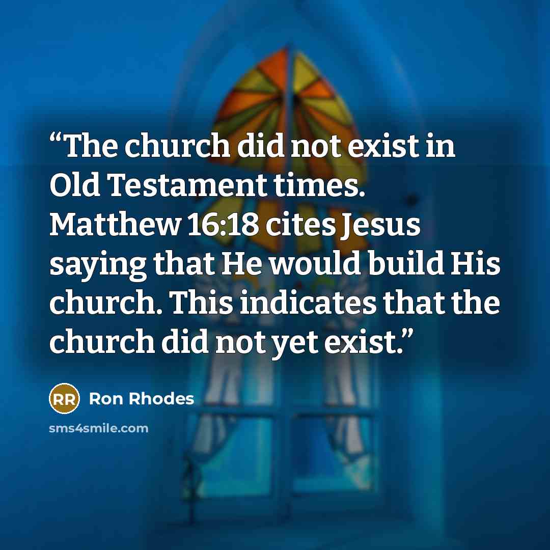 “The church did not exist in Old Testament times. Matthew 16:18 cites Jesus saying that He would build His church. This indicates that the church did not yet exist.” quote by Ron Rhodes