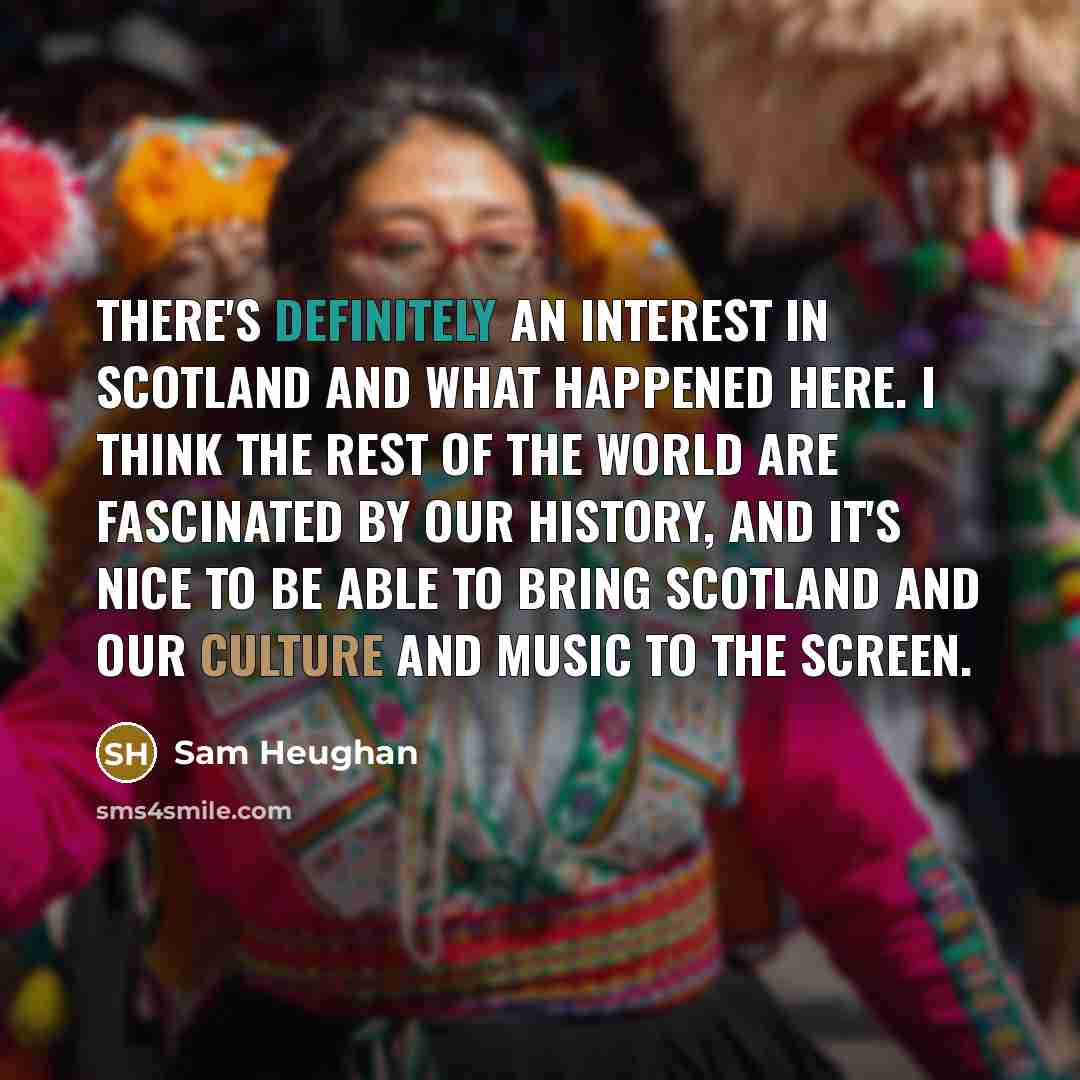 “There's definitely an interest in Scotland and what happened here. I think the rest of the world are fascinated by our history, and it's nice to be able to bring Scotland and our culture and music to the screen.” quote by Sam Heughan