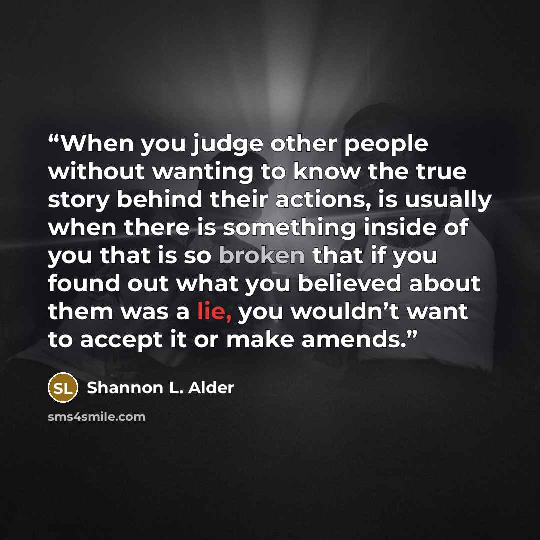 “When you judge other people without wanting to know the true story behind their actions, is usually when there is something inside of you that is so broken that if you found out what you believed about them was a lie, you wouldn’t want to accept it or make amends.” quote by Shannon L. Alder