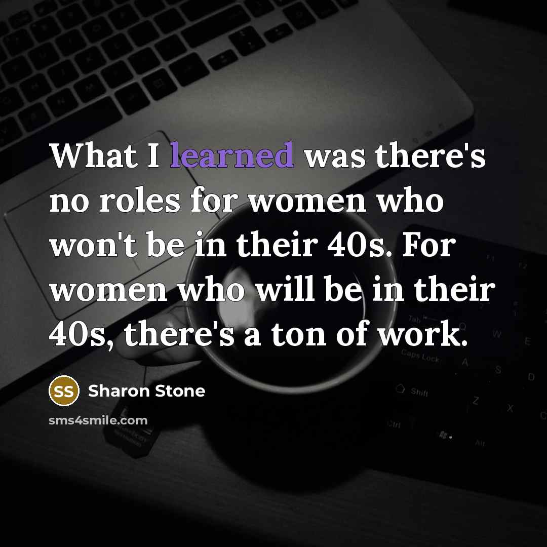 “What I learned was there's no roles for women who won't be in their 40s. For women who will be in their 40s, there's a ton of work.” quote by Sharon Stone