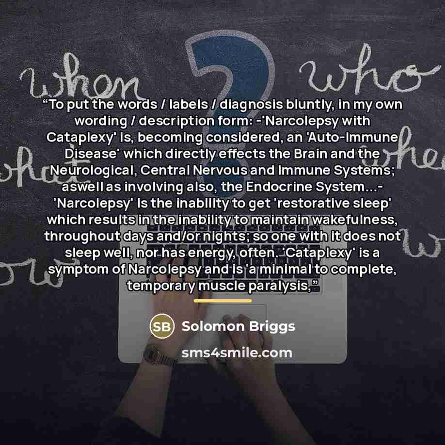 “To put the words / labels / diagnosis bluntly, in my own wording / description form: -'Narcolepsy with Cataplexy' is, becoming considered, an 'Auto-Immune Disease' which directly effects the Brain and the Neurological, Central Nervous and Immune Systems; aswell as involving also, the Endocrine…” quote by Solomon Briggs