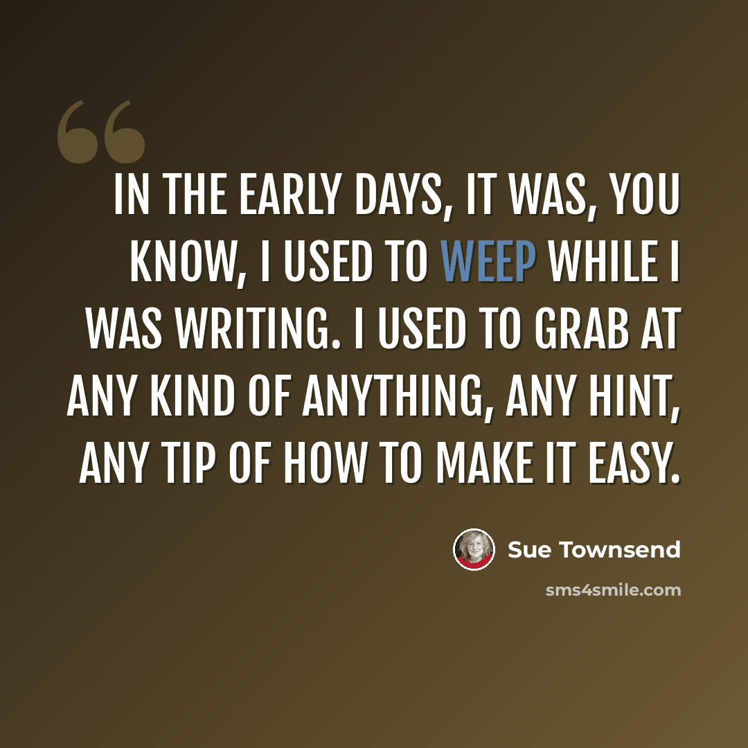 “In the early days, it was, you know, I used to weep while I was writing. I used to grab at any kind of anything, any hint, any tip of how to make it easy.” quote by Sue Townsend