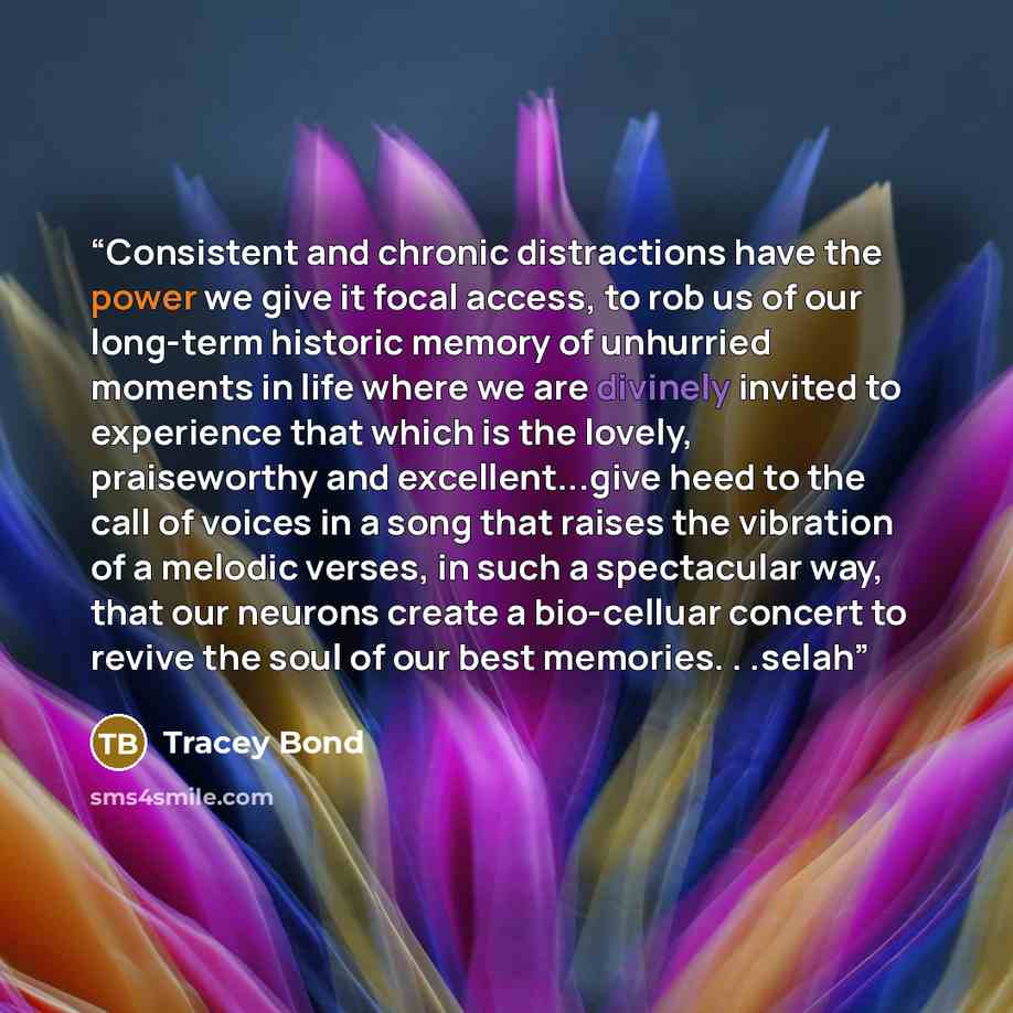 “Consistent and chronic distractions have the power we give it focal access, to rob us of our long-term historic memory of unhurried moments in life where we are divinely invited to experience that which is the lovely, praiseworthy and excellent...give heed to the call of voices in a song that…” quote by Tracey Bond