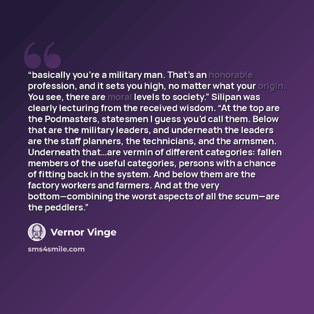“basically you’re a military man. That’s an honorable profession, and it sets you high, no matter what your origin. You see, there are moral levels to society.” Silipan was clearly lecturing from the received wisdom. “At the top are the Podmasters, statesmen I guess you’d call them. Below that are…” quote by Vernor Vinge