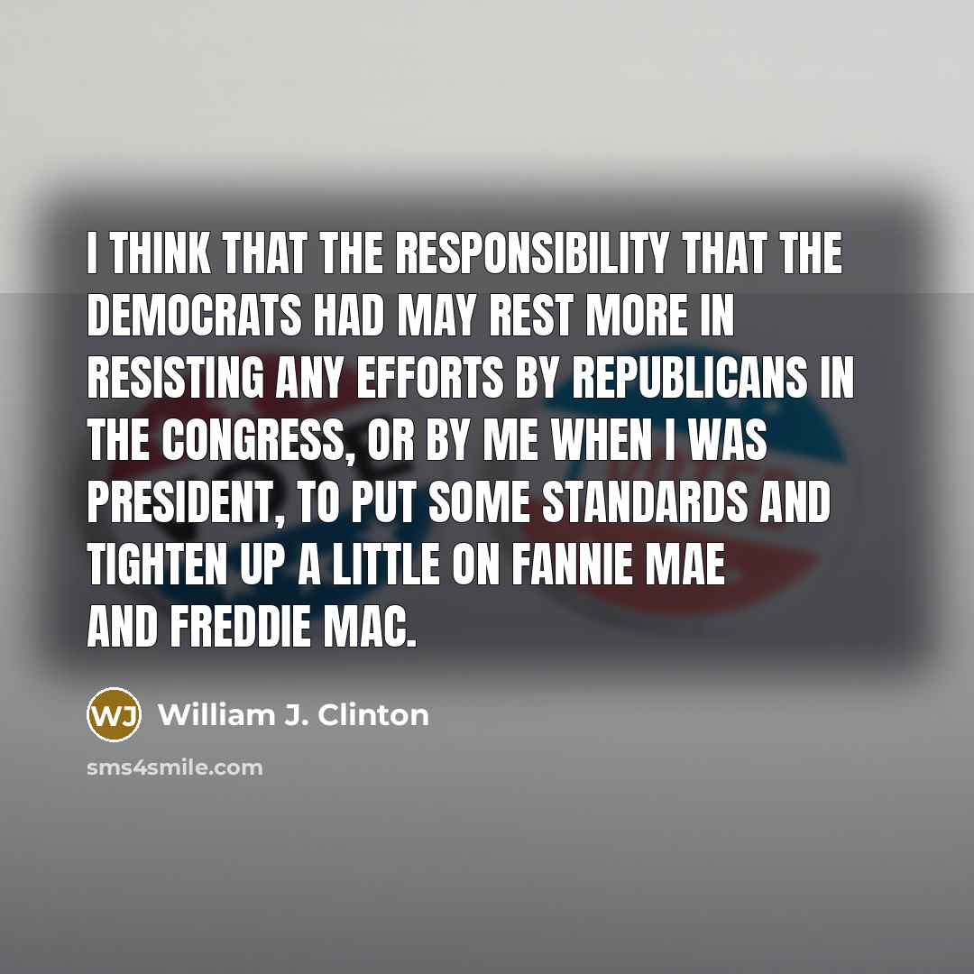 “I think that the responsibility that the Democrats had may rest more in resisting any efforts by Republicans in the Congress, or by me when I was President, to put some standards and tighten up a little on Fannie Mae and Freddie Mac.” quote by William J. Clinton