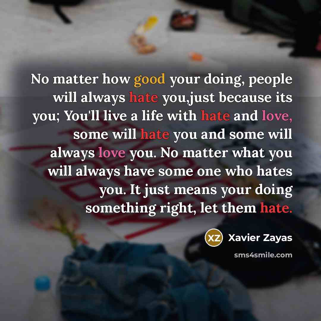 “No matter how good your doing, people will always hate you,just because its you; You'll live a life with hate and love, some will hate you and some will always love you. No matter what you will always have some one who hates you. It just means your doing something right, let them hate.” quote by Xavier Zayas