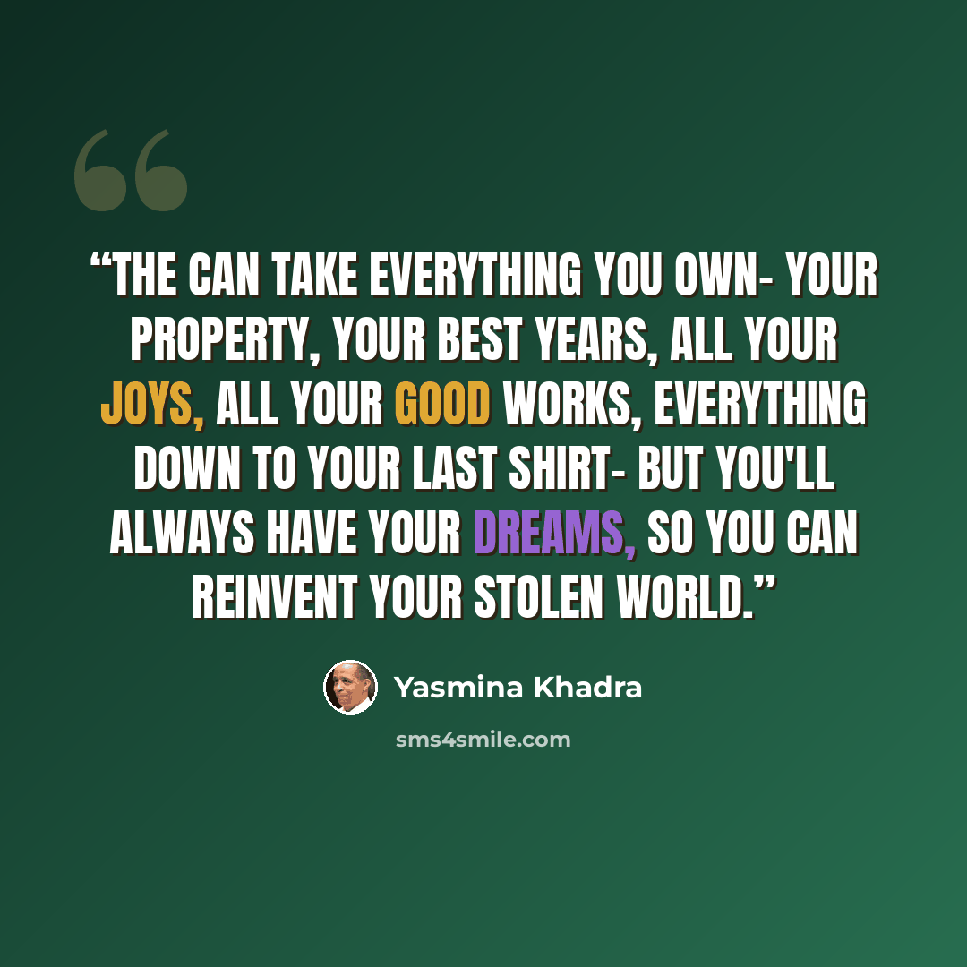 “The can take everything you own- your property, your best years, all your joys, all your good works, everything down to your last shirt- but you'll always have your dreams, so you can reinvent your stolen world.” quote by Yasmina Khadra