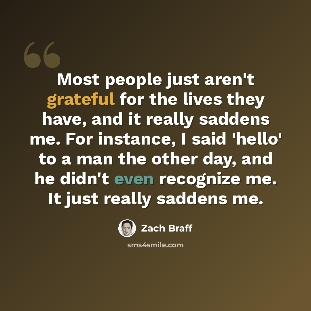 “Most people just aren't grateful for the lives they have, and it really saddens me. For instance, I said 'hello' to a man the other day, and he didn't even recognize me. It just really saddens me.” quote by Zach Braff