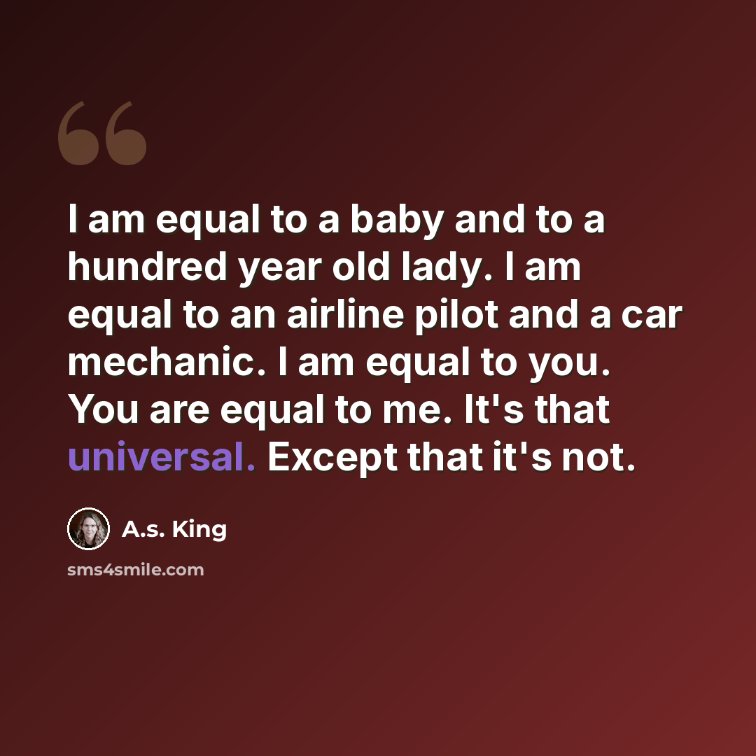 “I am equal to a baby and to a hundred year old lady. I am equal to an airline pilot and a car mechanic. I am equal to you. You are equal to me. It's that universal. Except that it's not.” quote by A.S. King