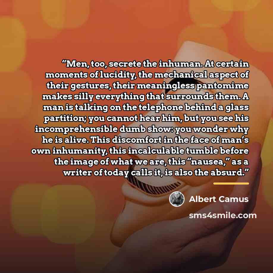 “Men, too, secrete the inhuman. At certain moments of lucidity, the mechanical aspect of their gestures, their meaningless pantomime makes silly everything that surrounds them. A man is talking on the telephone behind a glass partition; you cannot hear him, but you see his incomprehensible dumb…” quote by Albert Camus