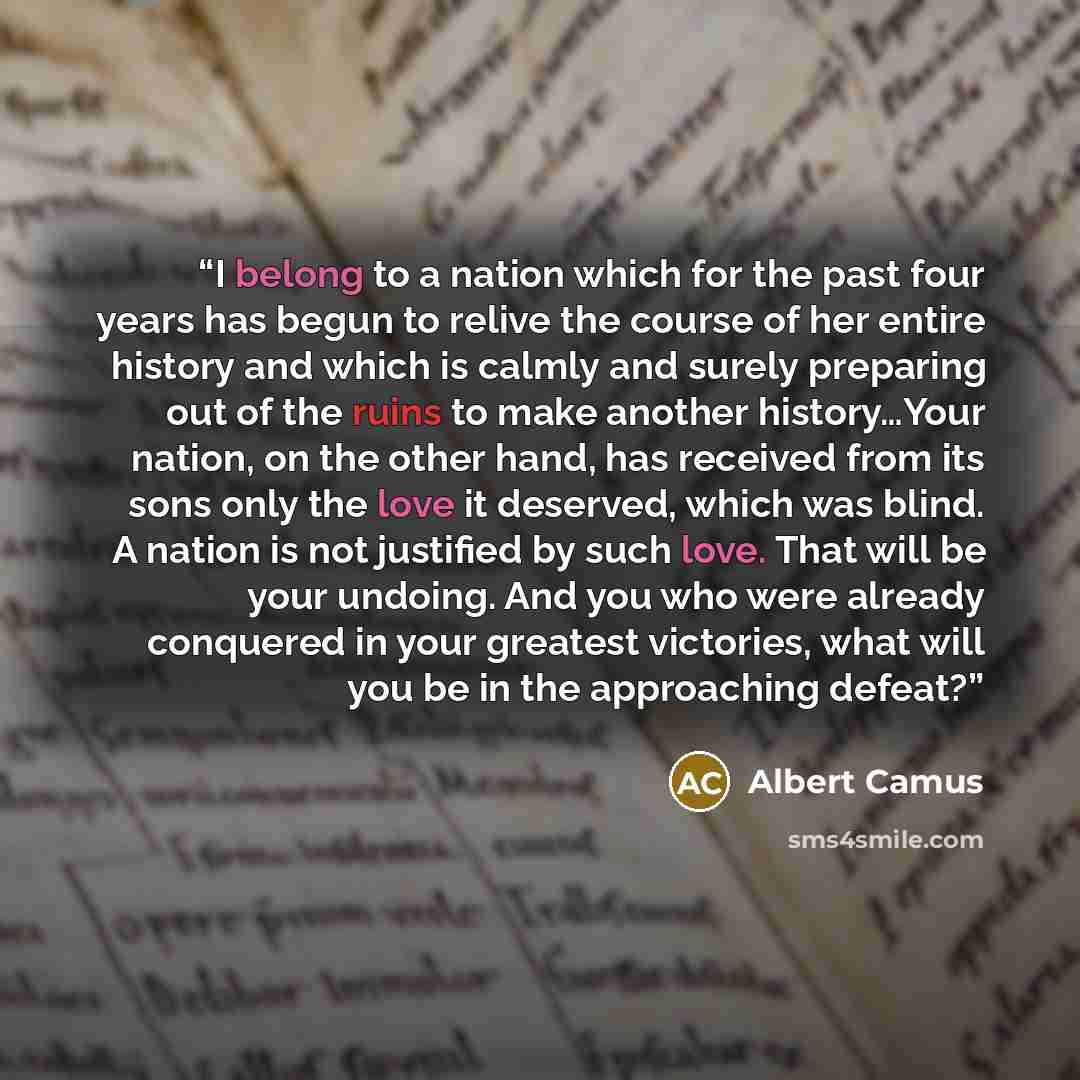 “I belong to a nation which for the past four years has begun to relive the course of her entire history and which is calmly and surely preparing out of the ruins to make another history…Your nation, on the other hand, has received from its sons only the love it deserved, which was blind. A nation…” quote by Albert Camus