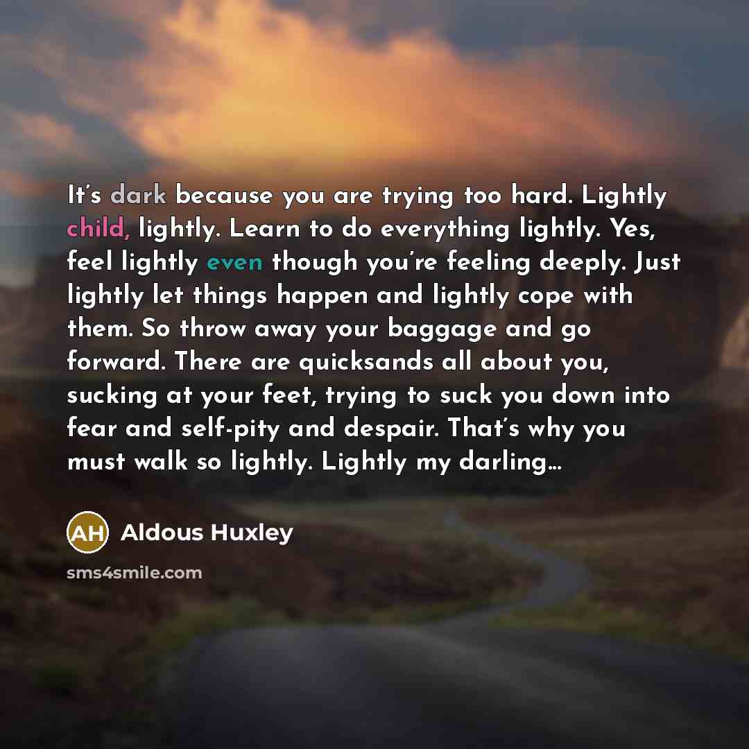 “It’s dark because you are trying too hard. Lightly child, lightly. Learn to do everything lightly. Yes, feel lightly even though you’re feeling deeply. Just lightly let things happen and lightly cope with them. So throw away your baggage and go forward. There are quicksands all about you, sucking…” quote by Aldous Huxley