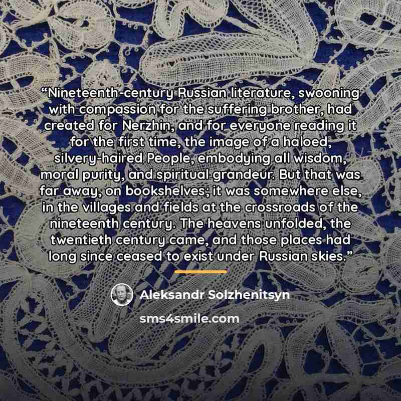 “Nineteenth-century Russian literature, swooning with compassion for the suffering brother, had created for Nerzhin, and for everyone reading it for the first time, the image of a haloed, silvery-haired People, embodying all wisdom, moral purity, and spiritual grandeur. But that was far away, on…” quote by Aleksandr Solzhenitsyn