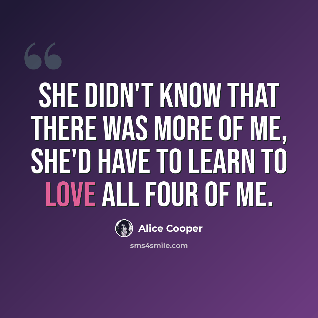 “She didn't know that there was more of me, she'd have to learn to love all four of me.” quote by Alice Cooper