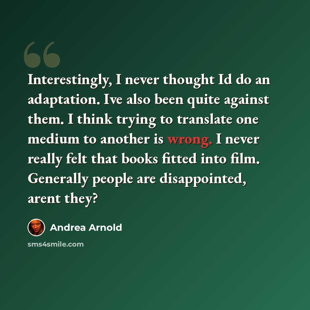 “Interestingly, I never thought Id do an adaptation. Ive also been quite against them. I think trying to translate one medium to another is wrong. I never really felt that books fitted into film. Generally people are disappointed, arent they?” quote by Andrea Arnold