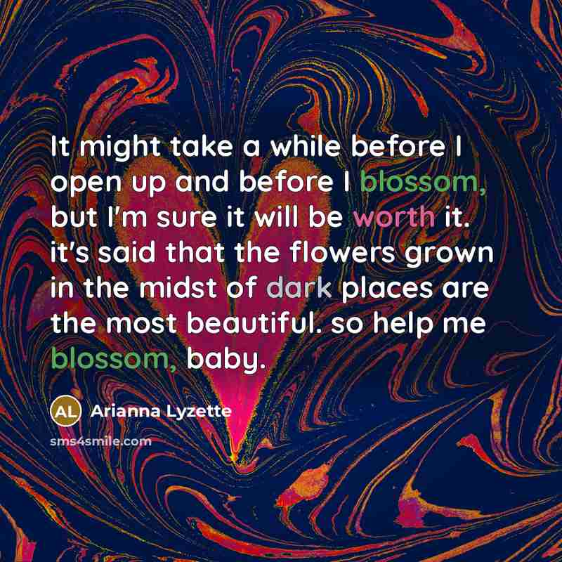 “It might take a while before I open up and before I blossom, but I'm sure it will be worth it. it's said that the flowers grown in the midst of dark places are the most beautiful. so help me blossom, baby.” quote by Arianna Lyzette