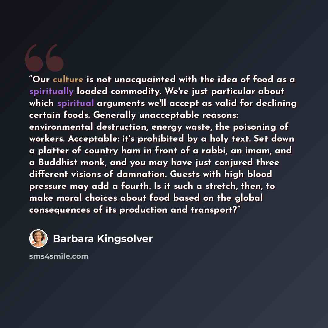 “Our culture is not unacquainted with the idea of food as a spiritually loaded commodity. We're just particular about which spiritual arguments we'll accept as valid for declining certain foods. Generally unacceptable reasons: environmental destruction, energy waste, the poisoning of workers…” quote by Barbara Kingsolver