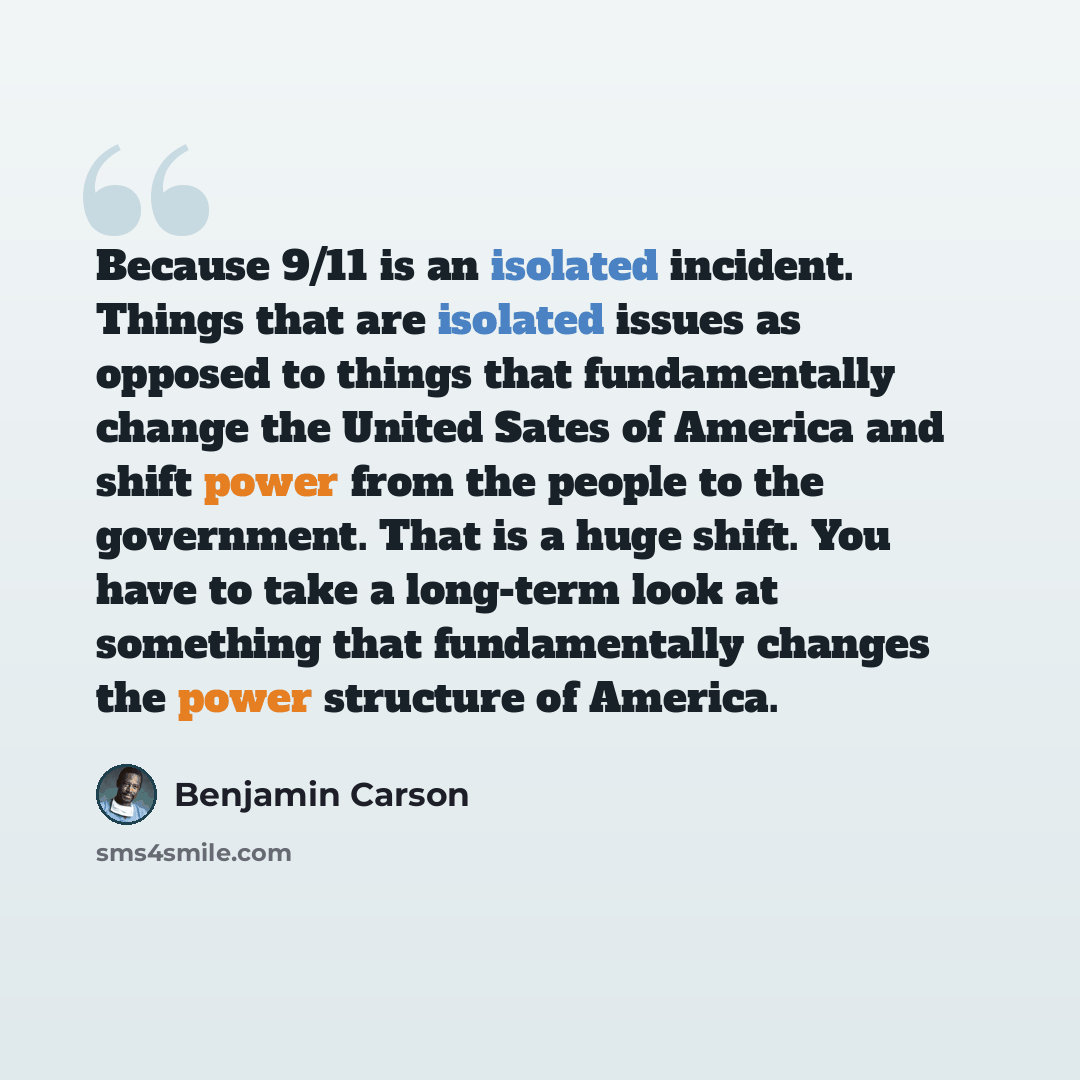 “Because 9/11 is an isolated incident. Things that are isolated issues as opposed to things that fundamentally change the United Sates of America and shift power from the people to the government. That is a huge shift. You have to take a long-term look at something that fundamentally changes the…” quote by Benjamin Carson