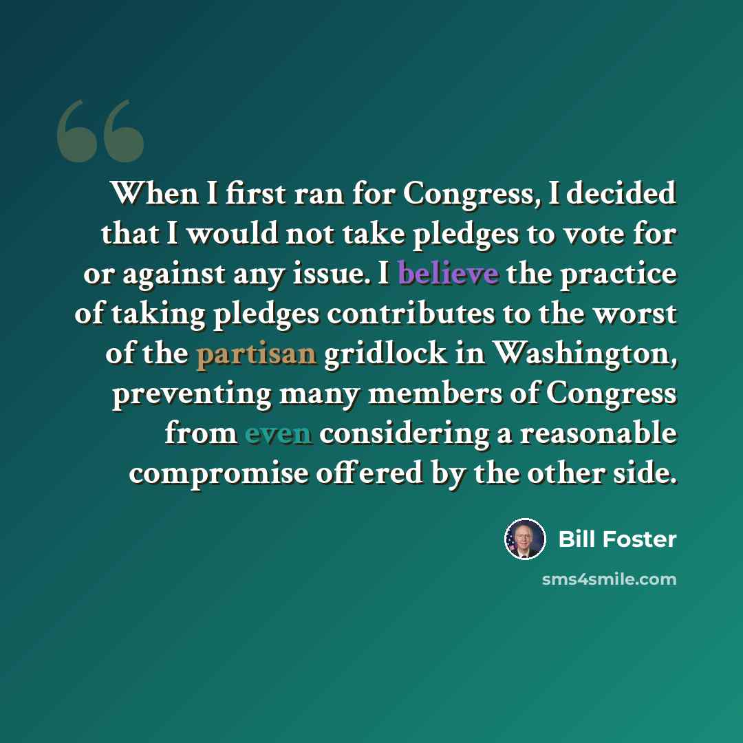 “When I first ran for Congress, I decided that I would not take pledges to vote for or against any issue. I believe the practice of taking pledges contributes to the worst of the partisan gridlock in Washington, preventing many members of Congress from even considering a reasonable compromise…” quote by Bill Foster
