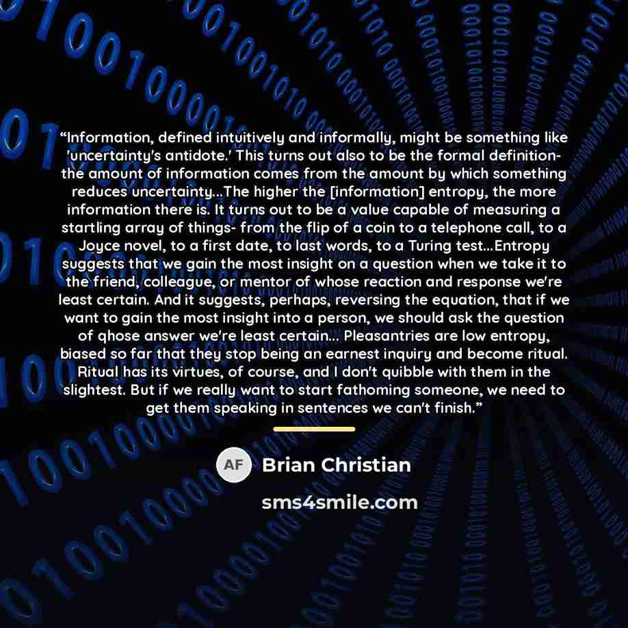“Information, defined intuitively and informally, might be something like 'uncertainty's antidote.' This turns out also to be the formal definition- the amount of information comes from the amount by which something reduces uncertainty...The higher the [information] entropy, the more information…” quote by Brian Christian