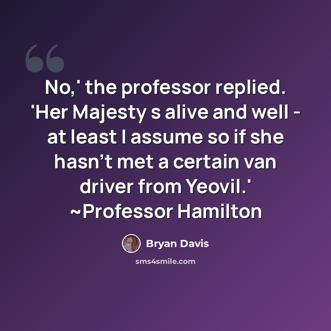 “No,' the professor replied. 'Her Majesty s alive and well - at least I assume so if she hasn't met a certain van driver from Yeovil.' ~Professor Hamilton” quote by Bryan Davis