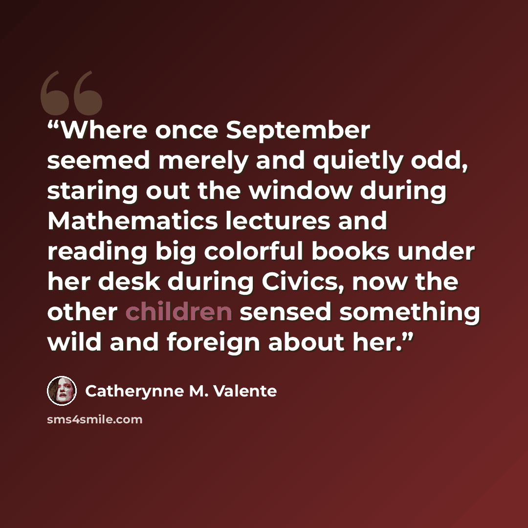 “Where once September seemed merely and quietly odd, staring out the window during Mathematics lectures and reading big colorful books under her desk during Civics, now the other children sensed something wild and foreign about her.” quote by Catherynne M. Valente