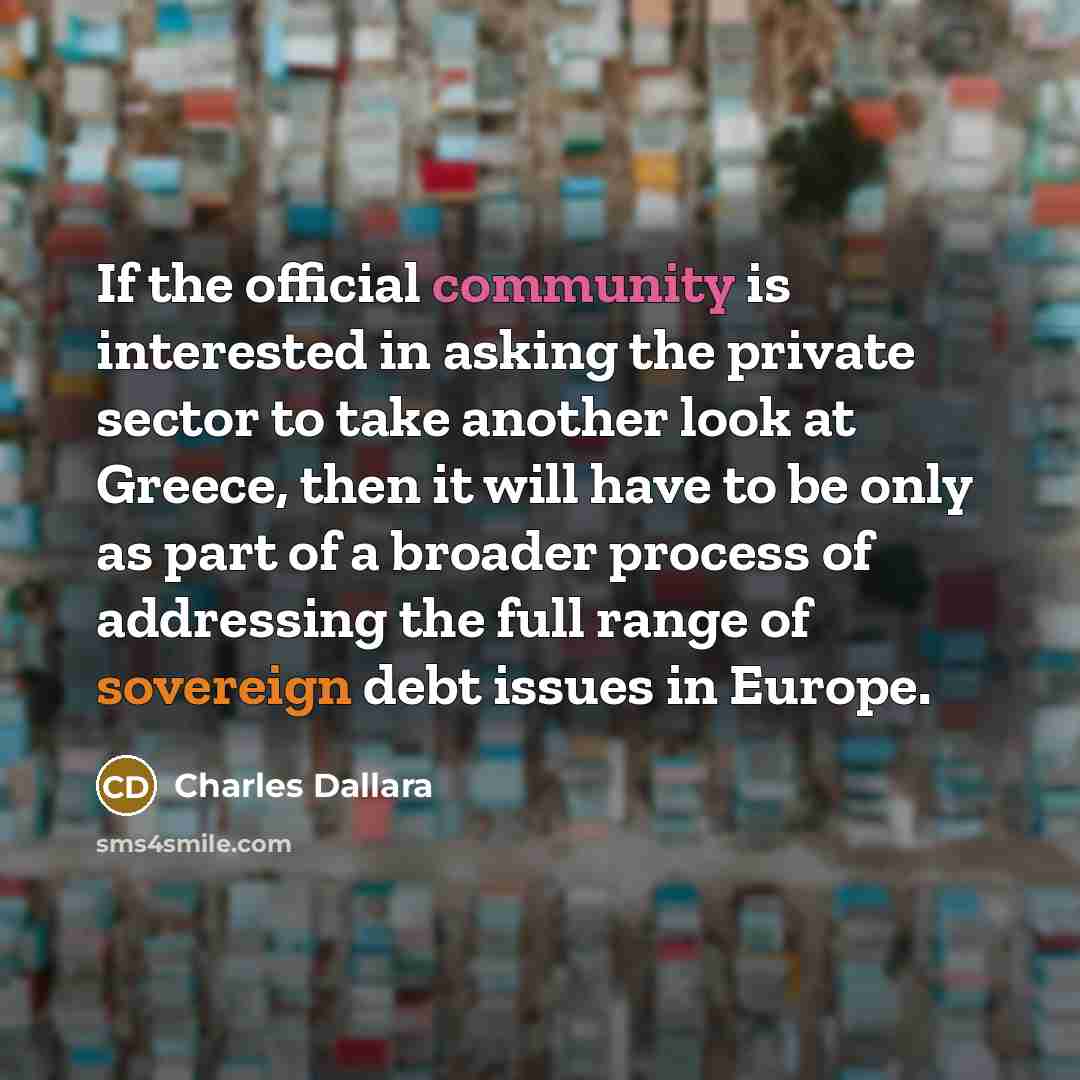 “If the official community is interested in asking the private sector to take another look at Greece, then it will have to be only as part of a broader process of addressing the full range of sovereign debt issues in Europe.” quote by Charles Dallara