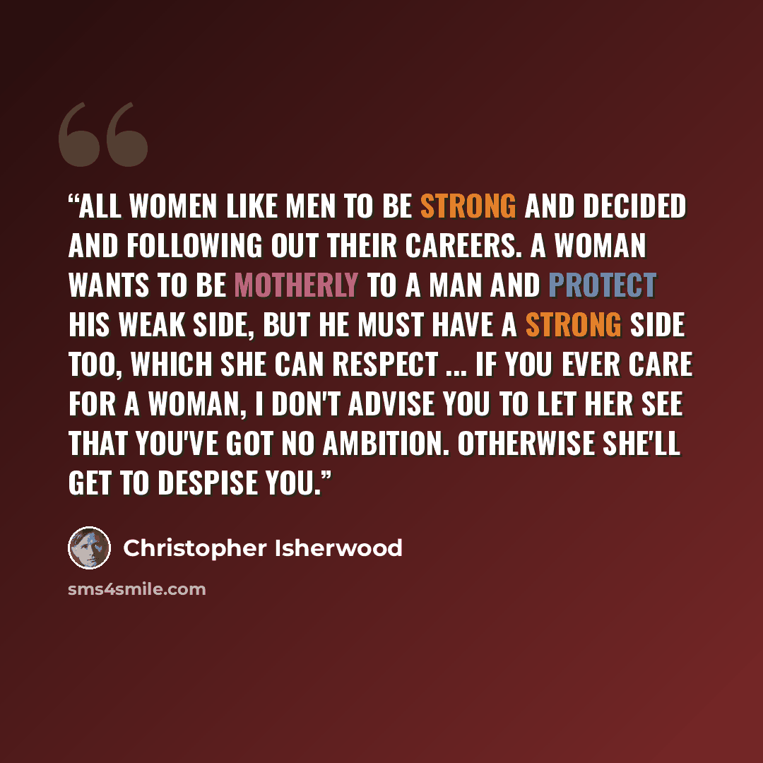 “All women like men to be strong and decided and following out their careers. A woman wants to be motherly to a man and protect his weak side, but he must have a strong side too, which she can respect ... If you ever care for a woman, I don't advise you to let her see that you've got no ambition…” quote by Christopher Isherwood