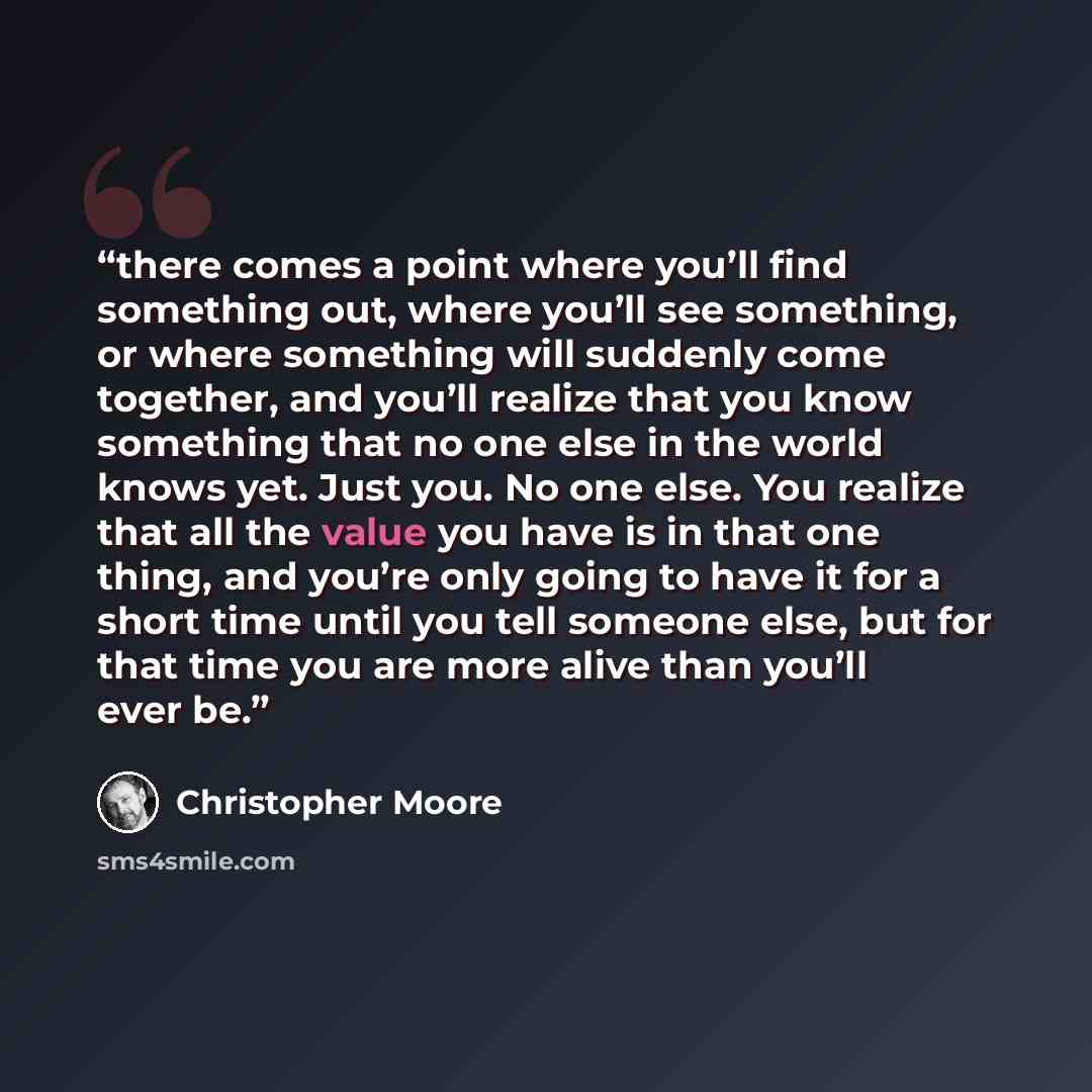 “there comes a point where you’ll find something out, where you’ll see something, or where something will suddenly come together, and you’ll realize that you know something that no one else in the world knows yet. Just you. No one else. You realize that all the value you have is in that one thing…” quote by Christopher Moore