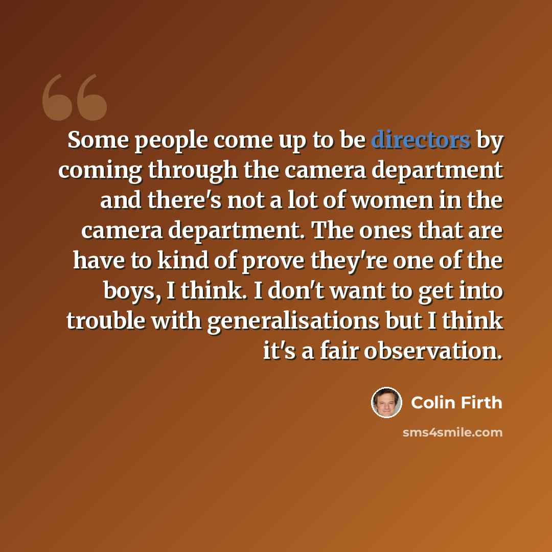 “Some people come up to be directors by coming through the camera department and there's not a lot of women in the camera department. The ones that are have to kind of prove they're one of the boys, I think. I don't want to get into trouble with generalisations but I think it's a fair observation.” quote by Colin Firth