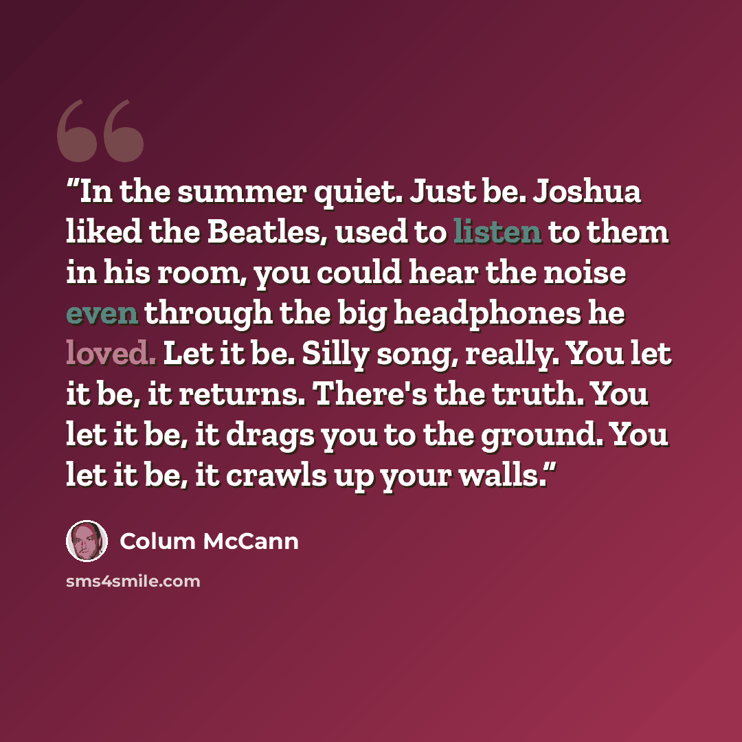 “In the summer quiet. Just be. Joshua liked the Beatles, used to listen to them in his room, you could hear the noise even through the big headphones he loved. Let it be. Silly song, really. You let it be, it returns. There's the truth. You let it be, it drags you to the ground. You let it be, it…” quote by Colum McCann