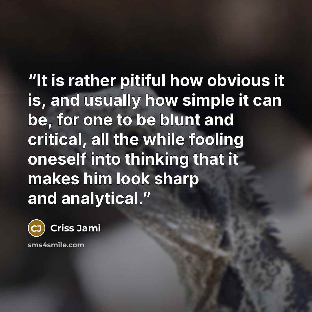 “It is rather pitiful how obvious it is, and usually how simple it can be, for one to be blunt and critical, all the while fooling oneself into thinking that it makes him look sharp and analytical.” quote by Criss Jami